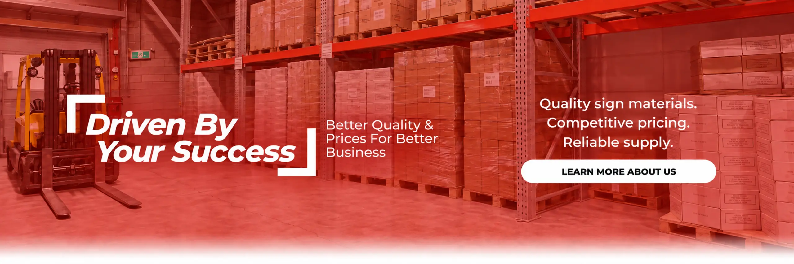 Driven By Your Success. Better Quality & Prices For Better Business. Quality sign materials. Competitive pricing. Reliable supply. Learn more about us.
